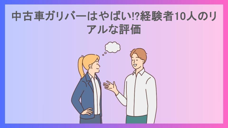 中古車ガリバーはやばい!?経験者10人のリアルな評価